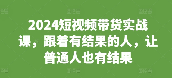 2024短视频带货实战课，跟着有结果的人，让普通人也有结果-买得值资源库