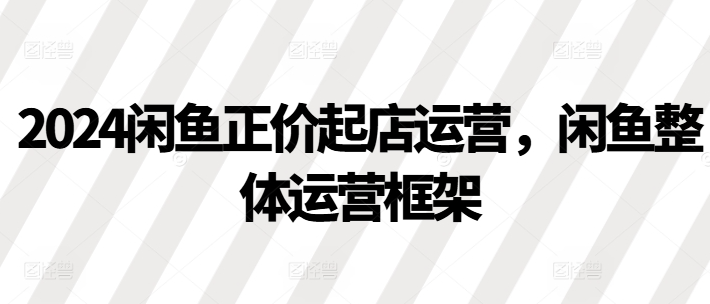 2024闲鱼正价起店运营，闲鱼整体运营框架-买得值资源库