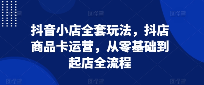 抖音小店全套玩法，抖店商品卡运营，从零基础到起店全流程-买得值资源库