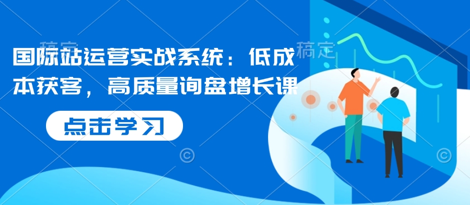 国际站运营实战系统：低成本获客，高质量询盘增长课-买得值资源库