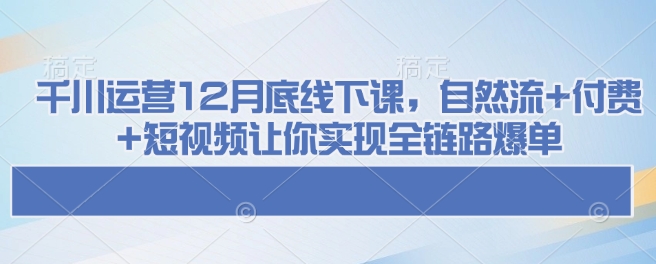 千川运营12月底线下课，自然流+付费+短视频让你实现全链路爆单-买得值资源库