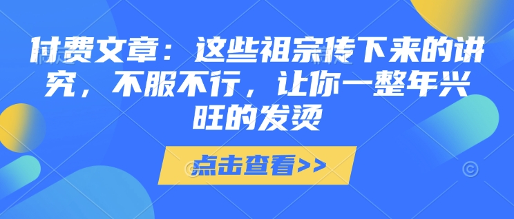 付费文章：这些祖宗传下来的讲究，不服不行，让你一整年兴旺的发烫!(全文收藏)-买得值资源库