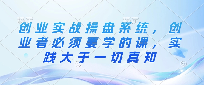 创业实战操盘系统，创业者必须要学的课，实践大于一切真知-买得值资源库