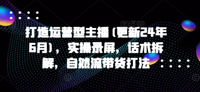 打造运营型主播(更新25年3月)，实操录屏，话术拆解，自然流带货打法-买得值资源库
